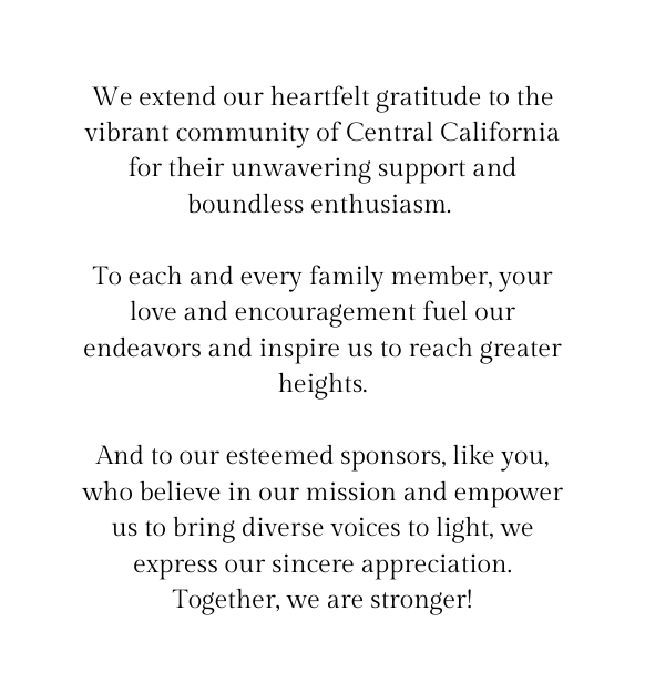 We extend our heartfelt gratitude to the vibrant community of Central California for their unwavering support and boundless enthusiasm To each and every family member your love and encouragement fuel our endeavors and inspire us to reach greater heights And to our esteemed sponsors like you who believe in our mission and empower us to bring diverse voices to light we express our sincere appreciation Together we are stronger